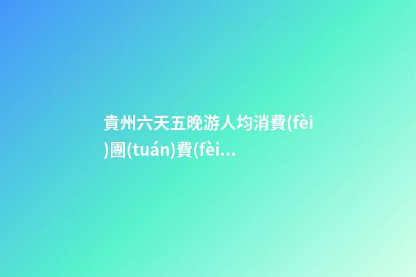 貴州六天五晚游人均消費(fèi)團(tuán)費(fèi)多少錢？ 去過的人分享貴州純玩六天，點(diǎn)擊這篇全明白